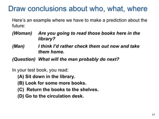 Draw conclusions about who, what, where
Here’s an example where we have to make a prediction about the
future:

(Woman)

Are you going to read those books here in the
library?

(Man)

I think I’d rather check them out now and take
them home.

(Question) What will the man probably do next?
In your test book, you read:
(A) Sit down in the library.
(B) Look for some more books.
(C) Return the books to the shelves.
(D) Go to the circulation desk.

17

 