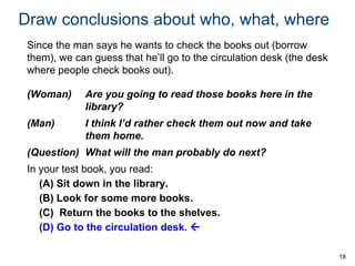 Draw conclusions about who, what, where
Since the man says he wants to check the books out (borrow
them), we can guess that he’ll go to the circulation desk (the desk
where people check books out).
(Woman)

Are you going to read those books here in the
library?

(Man)

I think I’d rather check them out now and take
them home.

(Question) What will the man probably do next?

In your test book, you read:
(A) Sit down in the library.
(B) Look for some more books.
(C) Return the books to the shelves.
(D) Go to the circulation desk. 
18

 