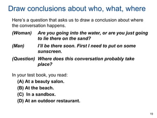 Draw conclusions about who, what, where
Here’s a question that asks us to draw a conclusion about where
the conversation happens.

(Woman)

Are you going into the water, or are you just going
to lie there on the sand?

(Man)

I’ll be there soon. First I need to put on some
sunscreen.

(Question) Where does this conversation probably take
place?

In your test book, you read:
(A) At a beauty salon.
(B) At the beach.
(C) In a sandbox.
(D) At an outdoor restaurant.
19

 