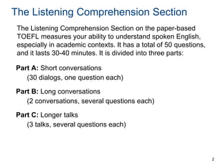 The Listening Comprehension Section
The Listening Comprehension Section on the paper-based
TOEFL measures your ability to understand spoken English,
especially in academic contexts. It has a total of 50 questions,
and it lasts 30-40 minutes. It is divided into three parts:
Part A: Short conversations
(30 dialogs, one question each)
Part B: Long conversations
(2 conversations, several questions each)
Part C: Longer talks
(3 talks, several questions each)

2

 