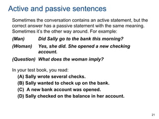 Active and passive sentences
Sometimes the conversation contains an active statement, but the
correct answer has a passive statement with the same meaning.
Sometimes it’s the other way around. For example:
(Man)

Did Sally go to the bank this morning?

(Woman)

Yes, she did. She opened a new checking
account.

(Question) What does the woman imply?
In your test book, you read:
(A) Sally wrote several checks.
(B) Sally wanted to check up on the bank.
(C) A new bank account was opened.
(D) Sally checked on the balance in her account.

21

 
