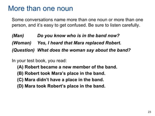 More than one noun
Some conversations name more than one noun or more than one
person, and it’s easy to get confused. Be sure to listen carefully.
(Man)

Do you know who is in the band now?

(Woman)

Yes, I heard that Mara replaced Robert.

(Question) What does the woman say about the band?
In your test book, you read:
(A) Robert became a new member of the band.
(B) Robert took Mara’s place in the band.
(C) Mara didn’t have a place in the band.
(D) Mara took Robert’s place in the band.

23

 