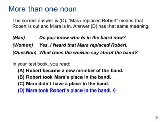 More than one noun
The correct answer is (D). “Mara replaced Robert” means that
Robert is out and Mara is in. Answer (D) has that same meaning.
(Man)

Do you know who is in the band now?

(Woman)

Yes, I heard that Mara replaced Robert.

(Question) What does the woman say about the band?
In your test book, you read:
(A) Robert became a new member of the band.
(B) Robert took Mara’s place in the band.
(C) Mara didn’t have a place in the band.
(D) Mara took Robert’s place in the band. 

24

 