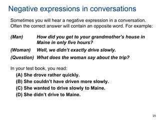 Negative expressions in conversations
Sometimes you will hear a negative expression in a conversation.
Often the correct answer will contain an opposite word. For example:
(Man)

How did you get to your grandmother’s house in
Maine in only five hours?

(Woman)

Well, we didn’t exactly drive slowly.

(Question) What does the woman say about the trip?
In your test book, you read:
(A) She drove rather quickly.
(B) She couldn’t have driven more slowly.
(C) She wanted to drive slowly to Maine.
(D) She didn’t drive to Maine.

25

 