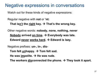 Negative expressions in conversations
Watch out for these kinds of negative expressions:
Regular negative with not or ’nt:
That isn’t the right key.  That’s the wrong key.
Other negative words: nobody, none, nothing, never

Nobody arrived on time.  Everybody was late.
Edward never works hard.  Edward is lazy.
Negative prefixes: un-, in-, disTom felt unhappy.  Tom felt sad.
He was impolite.  He was rude.
The workers disconnected the phone.  They took it apart.

27

 
