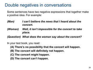 Double negatives in conversations
Some sentences have two negative expressions that together make
a positive idea. For example:
(Man)

I can’t believe the news that I heard about the
concert.

(Woman)

Well, it isn’t impossible for the concert to take
place.

(Question) What does the woman say about the concert?
In your test book, you read:
(A) There’s no possibility that the concert will happen.
(B) The concert will definitely not happen.
(C) The concert might happen.
(D) The concert can’t happen.

28

 