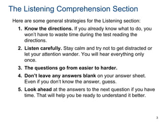 The Listening Comprehension Section
Here are some general strategies for the Listening section:
1. Know the directions. If you already know what to do, you
won’t have to waste time during the test reading the
directions.
2. Listen carefully. Stay calm and try not to get distracted or
let your attention wander. You will hear everything only
once.
3. The questions go from easier to harder.
4. Don’t leave any answers blank on your answer sheet.
Even if you don’t know the answer, guess.
5. Look ahead at the answers to the next question if you have
time. That will help you be ready to understand it better.

3

 