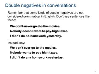 Double negatives in conversations
Remember that some kinds of double negatives are not
considered grammatical in English. Don’t say sentences like
these:
We don’t never go the the movies.
Nobody doesn’t want to pay high taxes.

I didn’t do no homework yesterday.
Instead, say:

We don’t ever go to the movies.
Nobody wants to pay high taxes.
I didn’t do any homework yesterday.

31

 