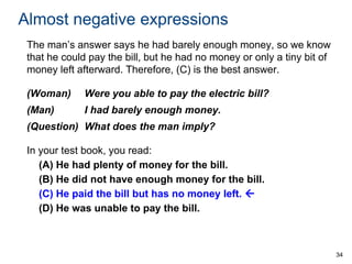 Almost negative expressions
The man’s answer says he had barely enough money, so we know
that he could pay the bill, but he had no money or only a tiny bit of
money left afterward. Therefore, (C) is the best answer.
(Woman)

Were you able to pay the electric bill?

(Man)

I had barely enough money.

(Question) What does the man imply?
In your test book, you read:
(A) He had plenty of money for the bill.
(B) He did not have enough money for the bill.
(C) He paid the bill but has no money left. 
(D) He was unable to pay the bill.

34

 