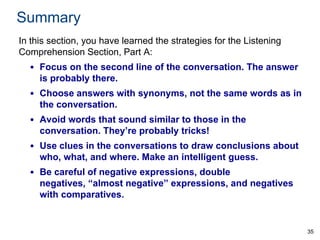 Summary
In this section, you have learned the strategies for the Listening
Comprehension Section, Part A:

• Focus on the second line of the conversation. The answer
is probably there.
• Choose answers with synonyms, not the same words as in
the conversation.

• Avoid words that sound similar to those in the
conversation. They’re probably tricks!
• Use clues in the conversations to draw conclusions about
who, what, and where. Make an intelligent guess.
• Be careful of negative expressions, double
negatives, “almost negative” expressions, and negatives
with comparatives.

35

 