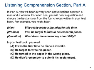 Listening Comprehension Section, Part A
In Part A, you will hear 30 very short conversations between a
man and a woman. For each one, you will hear a question and
choose the best answer from the four choices written in your test
book. For example, you might hear:
(Man)

Billy really made a big mistake this time.

(Woman)

Yes, he forgot to turn in his research paper.

(Question)

What does the woman say about Billy?

In your test book, you read:
(A) It was the first time he made a mistake.
(B) He forgot to write his paper.
(C) He turned in the paper in the wrong place.
(D) He didn’t remember to submit his assignment.

4

 