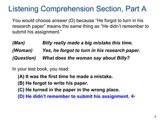 Listening Comprehension Section, Part A
You would choose answer (D) because “He forgot to turn in his
research paper” means the same thing as “He didn’t remember to
submit his assignment.”
(Man)

Billy really made a big mistake this time.

(Woman)

Yes, he forgot to turn in his research paper.

(Question)

What does the woman say about Billy?

In your test book, you read:
(A) It was the first time he made a mistake.
(B) He forgot to write his paper.
(C) He turned in the paper in the wrong place.
(D) He didn’t remember to submit his assignment. 

5

 