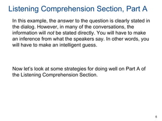 Listening Comprehension Section, Part A
In this example, the answer to the question is clearly stated in
the dialog. However, in many of the conversations, the
information will not be stated directly. You will have to make
an inference from what the speakers say. In other words, you
will have to make an intelligent guess.

Now let’s look at some strategies for doing well on Part A of
the Listening Comprehension Section.

6

 