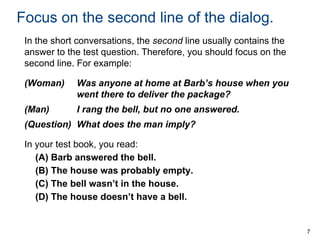 Focus on the second line of the dialog.
In the short conversations, the second line usually contains the
answer to the test question. Therefore, you should focus on the
second line. For example:
(Woman)

Was anyone at home at Barb’s house when you
went there to deliver the package?

(Man)

I rang the bell, but no one answered.

(Question) What does the man imply?
In your test book, you read:
(A) Barb answered the bell.
(B) The house was probably empty.
(C) The bell wasn’t in the house.
(D) The house doesn’t have a bell.

7

 