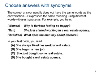Choose answers with synonyms
The correct answer usually does not have the same words as the
conversation—it expresses the same meaning using different
words—it uses synonyms. For example, you hear:
(Woman)

Why is Barbara feeling so happy?

(Man)

She just started working in a real estate agency.

(Question) What does the man say about Barbara?
In your test book, you read:
(A) She always liked her work in real estate.
(B) She began a new job.
(C) She just bought some real estate.
(D) She bought a real estate agency.

9

 