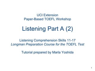 UCI Extension
Paper-Based TOEFL Workshop

Listening Part A (2)
Listening Comprehension Skills 11-17
Longman Preparation Course for the TOEFL Test
Tutorial prepared by Marla Yoshida

1

 