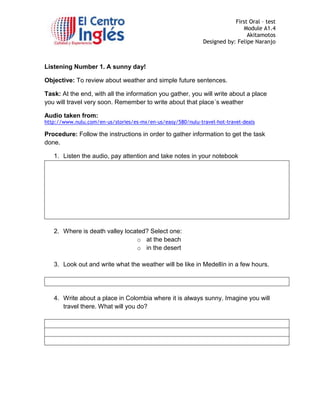 First Oral – test
Module A1.4
Akitamotos
Designed by: Felipe Naranjo

Listening Number 1. A sunny day!
Objective: To review about weather and simple future sentences.
Task: At the end, with all the information you gather, you will write about a place
you will travel very soon. Remember to write about that place´s weather
Audio taken from:

http://www.nulu.com/en-us/stories/es-mx/en-us/easy/580/nulu-travel-hot-travel-deals

Procedure: Follow the instructions in order to gather information to get the task
done.
1. Listen the audio, pay attention and take notes in your notebook

2. Where is death valley located? Select one:
o at the beach
o in the desert
3. Look out and write what the weather will be like in Medellín in a few hours.

4. Write about a place in Colombia where it is always sunny. Imagine you will
travel there. What will you do?

 