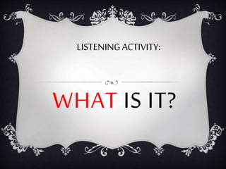 WHAT IS IT?
LISTENINGACTIVITY:
 