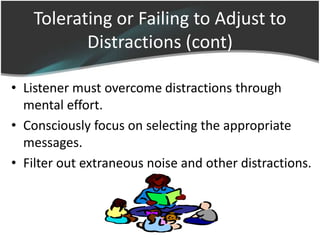 Tolerating or Failing to Adjust to
          Distractions (cont)

• Listener must overcome distractions through
  mental effort.
• Consciously focus on selecting the appropriate
  messages.
• Filter out extraneous noise and other distractions.
 