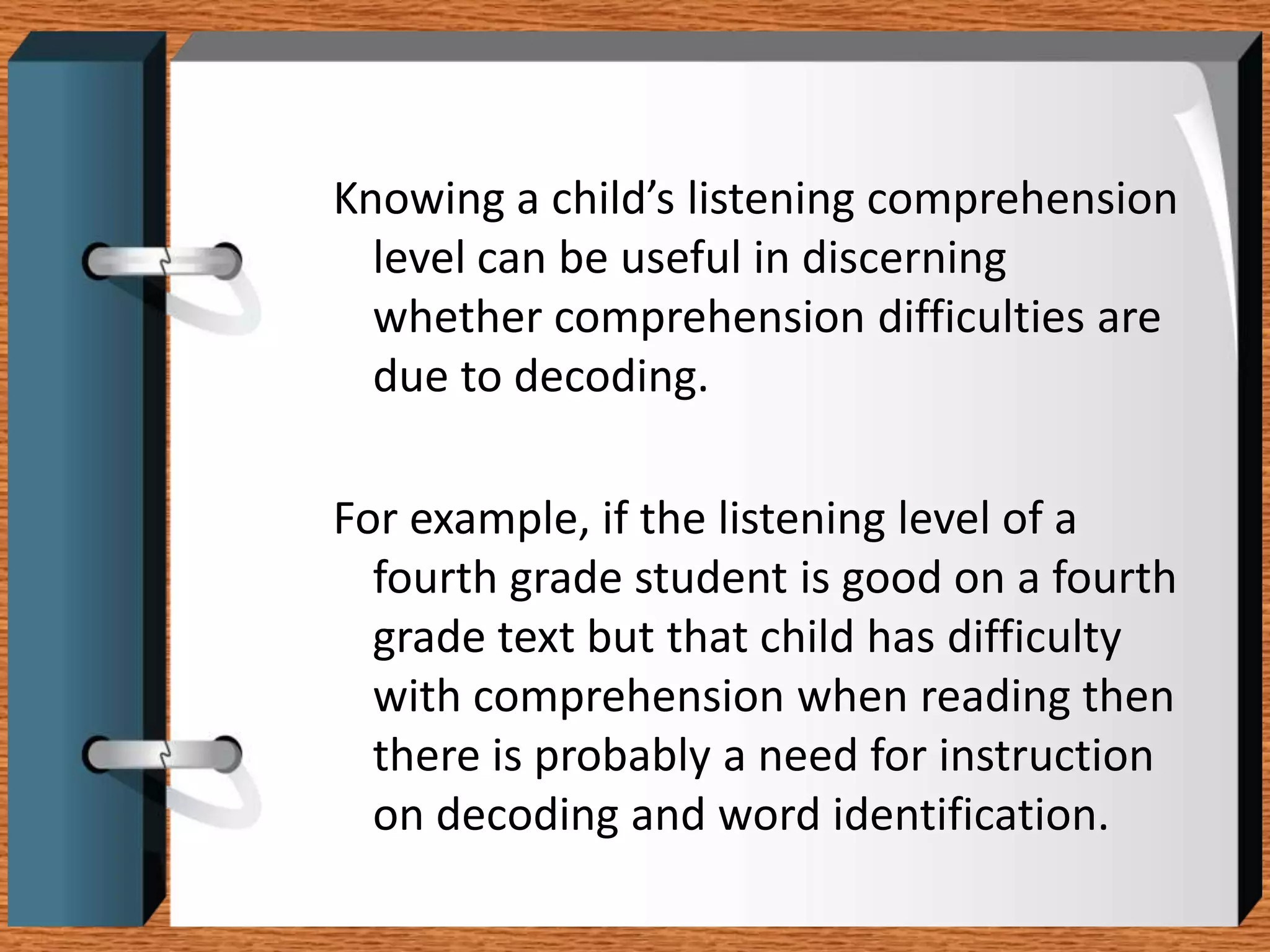 Knowing a child’s listening comprehension
  level can be useful in discerning
  whether comprehension difficulties are
  due to decoding.

For example, if the listening level of a
  fourth grade student is good on a fourth
  grade text but that child has difficulty
  with comprehension when reading then
  there is probably a need for instruction
  on decoding and word identification.
 
