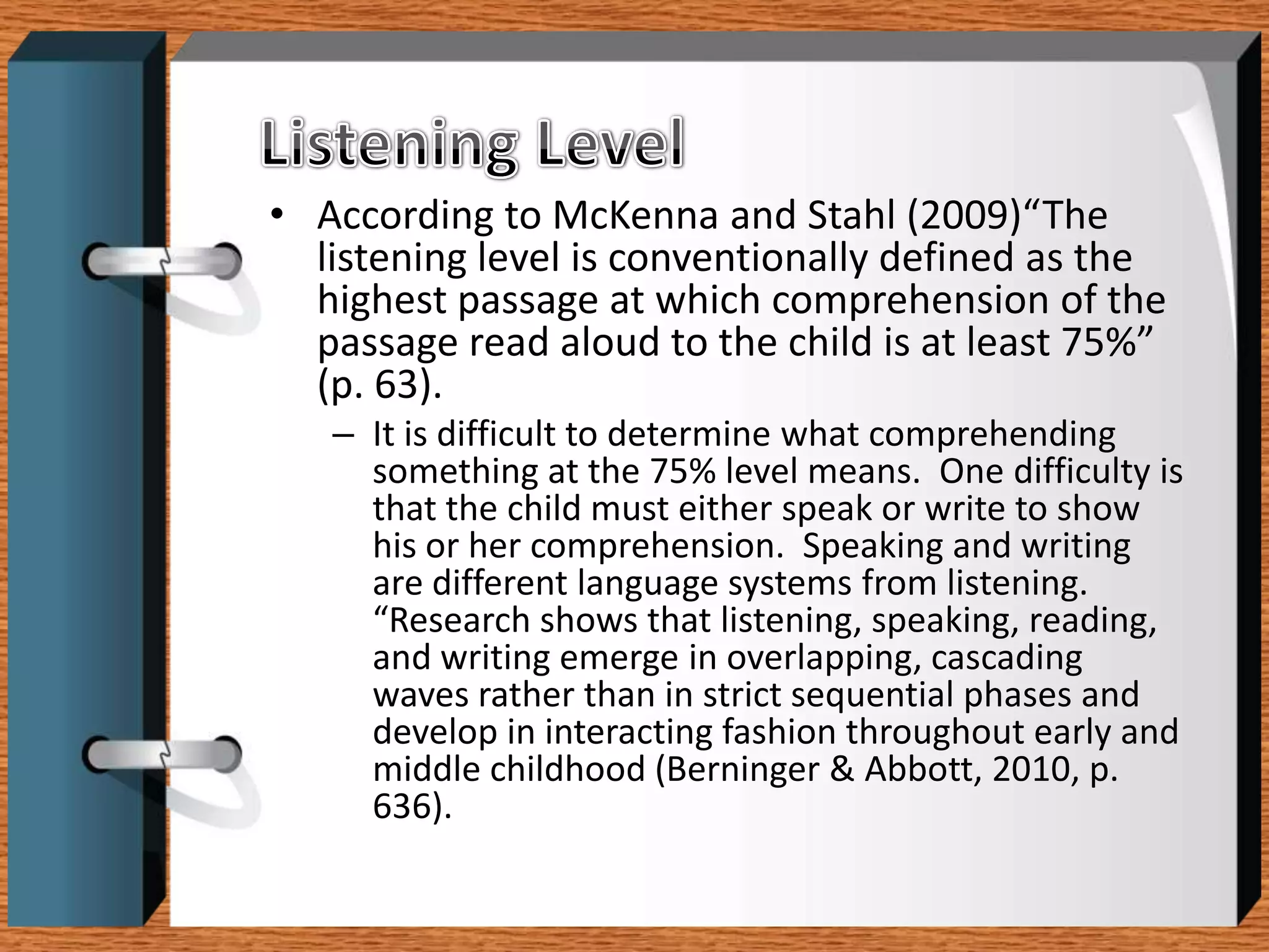 • According to McKenna and Stahl (2009)“The
  listening level is conventionally defined as the
  highest passage at which comprehension of the
  passage read aloud to the child is at least 75%”
  (p. 63).
   – It is difficult to determine what comprehending
     something at the 75% level means. One difficulty is
     that the child must either speak or write to show
     his or her comprehension. Speaking and writing
     are different language systems from listening.
     “Research shows that listening, speaking, reading,
     and writing emerge in overlapping, cascading
     waves rather than in strict sequential phases and
     develop in interacting fashion throughout early and
     middle childhood (Berninger & Abbott, 2010, p.
     636).
 