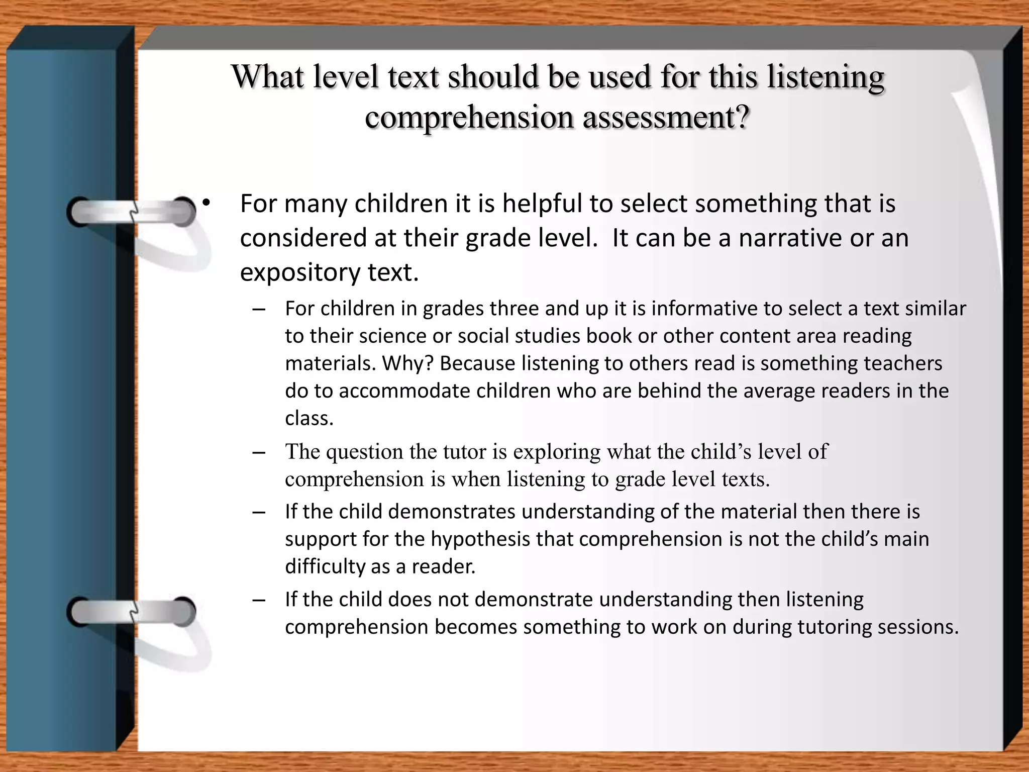 What level text should be used for this listening
           comprehension assessment?

• For many children it is helpful to select something that is
  considered at their grade level. It can be a narrative or an
  expository text.
    – For children in grades three and up it is informative to select a text similar
      to their science or social studies book or other content area reading
      materials. Why? Because listening to others read is something teachers
      do to accommodate children who are behind the average readers in the
      class.
    – The question the tutor is exploring what the child’s level of
      comprehension is when listening to grade level texts.
    – If the child demonstrates understanding of the material then there is
      support for the hypothesis that comprehension is not the child’s main
      difficulty as a reader.
    – If the child does not demonstrate understanding then listening
      comprehension becomes something to work on during tutoring sessions.
 