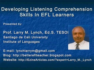 Developing Listening ComprehensionDeveloping Listening Comprehension
Skills In EFL LearnersSkills In EFL Learners
Presented by:Presented by:
Prof. Larry M. Lynch, Ed.S. TESOLProf. Larry M. Lynch, Ed.S. TESOL
Santiago de Cali UniversitySantiago de Cali University
Institute of LanguagesInstitute of Languages
E-mail: lynchlarrym@gmail.comE-mail: lynchlarrym@gmail.com
Blog: http://bettereflteacher.blogspot.comBlog: http://bettereflteacher.blogspot.com
Website:Website: http://EzineArticles.com/?expert=Larry_M._Lynchhttp://EzineArticles.com/?expert=Larry_M._Lynch
 