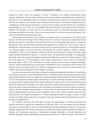 Listening comprehension in EFL teaching


sequences of events, actions and sequences of actions.” According to the cognitive comprehension theory,
“ schema”(plural form schemata) means an abstract textual structure that the comprehender uses to make sense of
the given text. The comprehender makes use of linguistic and situational cues and also the expectations he/she has
about the new input to evoke schemata. When a schema has been evoked, it will become a guiding structure in
comprehension. If the incoming information is matched with the schema, then the listeners have succeeded in
comprehending the text; if they are not compatible, either the information or the schema will be discarded or
modified. The principle of schema leads to two fundamental modes of information processing: bottom-up
processing and top-down processing. These two processing intersect to develop an interactive processing. Thus,
models for listening process fall into three types.
      Bottom-up processing (the first type of models) is activated by the new incoming data. The features of the
data pass into the system through the best fitting, bottom-level schemata. Schemata are hierarchically formed,
from the most specific at the bottom to the most general at the top. It acknowledges that listening is a process of
decoding the sounds, from the smallest meaningful units (phonemes) to complete texts. Thus, phonemic units are
decoded and connected together to construct words, words are connected together to construct phrases, phrases
are connected together to construct utterances, and utterances are connected together to construct complete,
meaningful text. That is to say, meaning is arrived at as the last step in the process. A chain of incoming sounds
trigger schemata hierarchically organized in a listener’ mind— the phonological knowledge, the morphological
                                                           s
knowledge, lexical and syntactical knowledge (syntactical knowledge aids to analyze the sentence structure). Thus,
the listener makes use of “ knowledge of words, syntax, and grammar to work on form”in the bottom-up
                               his
processing (Rubin, 1994, p. 210). This process is closely associated with the listener’ linguistic knowledge.
                                                                                               s
However, bottom-up processing has its weak points. Understanding a text is an interactive process between the
listener’ previous knowledge and the text. Efficient comprehension that associates the textual material with
          s
listener’ brain doesn’ only depend on one’ linguistic knowledge.
          s             t                      s
      Top-down processing (the second type) is explained as employing background knowledge in comprehending
the meaning of a message. Carrell and Eisterhold (1983, p. 557) point out that in top-down processing, the system
makes general predictions based on “ higher level, general schemata, and then searches the input for information
                                         a
to fit into these practically satisfied, higher order schemata” In terms of listening, the listener actively constructs
                                                               .
(or reconstructs) the original meaning of the speaker employing new input as clues. In this reconstruction process,
the listener employs prior knowledge of the context and situation within which the listening occurs to understand
what he/she hears. Context and situation involve such things as knowledge of the topic at hand, the speaker or
speakers, and their correlation with the situation, as well as with each other and previous events. We must realize
if the incoming information the listener hears is unfamiliar to him, it can’ evoke his schemata and he can only
                                                                              t
depend heavily on his linguistic knowledge in LC. Besides, although the listener can trigger a schema, he might
not have the suitable schema expected by the speaker. Thus, only relying on top-down processing may result in
the failure of comprehension.
      The interactive processing (the third type) overcomes the disadvantages of bottom-up processing and
top-down processing to augment the comprehension. In the early 1980s, it was the tendency that only top-down
processing was acknowledged to improve L2 (second language) listening comprehension. However it is now more
generally accepted that both top-down and bottom-up listening processing should be combined to enhance LC.
Complex and simultaneous processing of background knowledge information, contextual information and
linguistic information make comprehension and interpretation become easy. When the content of the material is

                                                                                                                   23
 