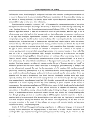 Listening comprehension in EFL teaching


familiar to the listener, he will employ his background knowledge at the same time to make predictions which will
be proved by the new input. As opposed with this, if the listener is unfamiliar with the content of the listening text
and deficient in language proficiency, he can only depend on his linguistic knowledge, especially the lexical and
syntactical knowledge to make sense of the information.
     From the cognitive perspective, Anderson (1983, 1985) elaborates that comprehension consists of perception,
parsing and utilization. Perceptual processing is the encoding of the acoustic or written message. In listening, this
covers chunking phonemes from the continuous speech stream (Anderson, 1995, p. 37). During this stage, an
individual pays close attention to input and the sounds are stored in echoic memory. While the input is still in
echoic memory, some initial analysis of the language code may start, and encoding processes may transform some
of the input into meaningful representations (Anderson, 1985). It seems probable that the same factors in
perceptual processing that attend to auditory material excluding other competing stimuli in the environment also
attend selectively to certain key words or phrases that are important in the context, attend to pauses and acoustic
emphases that may offer clues to segmentation and to meaning, or attend to contextual elements that may fit with
or support the interpretation of meaning such as the listener’ goals, expectations about the speaker’ purpose, and
                                                              s                                       s
the type of speech interaction contained (for example, a conversation or a lecture). In the second LC
process— parsing, words are converted into a mental representation of the combined meaning of these words. The
basic unit of LC is a proposition (Anderson, 1985). Complex propositions may be differentiated into simpler
propositions that can be regrouped by the listener to produce new sentenc es whose basic meaning does not alter.
Therefore, through parsing, a meaning-based representation of the original sequence of words can be stored in
short-term memory; this representation is an abstraction of the original word sequences but can be employed to
reproduce the original sequences or at least their planned meaning. The size of the unit or segment (or “  chunk” of
                                                                                                                  )
information processed will rely on the learner’ knowledge of the language, general knowledge of the topic, and
                                                 s
how the information is presented. The main clue for segmentation in LC is meaning, which may be represented
syntactically, semantically, phonologically, or by any combination of these. Second language listeners may have
some trouble in understanding language spoken at typical conversational rates by native speakers if they are
unfamiliar with the rules for segmentation, even though they may comprehend individual words when heard
separately. Findings from research with second language learners show that memory span for target language
input is shorter than for native language input (Call, 1985). Complex input materials may be especially difficult to
comprehend in a second language because they need combining of parsed segments in the process of
comprehension, thus putting an extra burden on STM (short-term memory) which already may be burdened with
unencoded elements of the new input. The third process, utilization, is composed of associating a mental
representation of the auditory meaning with existing knowledge. Existing knowledge is retained in long-term
memory as propositions or schemata. Connections between the new input meaning and existing knowledge take
place through spreading activation in which knowledge in LTM (long-term memory) is activated so that it is
associated with the new meanings in STM. Comprehension occurs when input and knowledge are matched with
each other. Perception, parsing and utilization stand for different levels of processing. Of the three levels of
processing, perception is the lowest. All three phases are recursive and connected closely, and can occur
simultaneously during a single listening event.
     Coakley & Wolvin (1986) suggest that listening comprehension in a L2 (second language) is the process of
receiving, focusing attention on, and assigning meaning to aural stimuli. It includes a listener, who brings prior
knowledge of the topic, linguistic knowledge and cognitive processes to the listening task, the aural text, and the

24
 