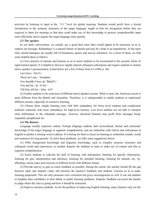 Listening comprehension in EFL teaching


activities by listening to input at the “   i+1” level for global meaning. Students would profit from a formal
introduction to the syntactic structures of the target language, taught at first for recognition before they are
required to l sten for meaning so that they could make use of this knowledge to process comprehensible input
              i
more efficiently and to acquire the target language more quickly.
      2.3 The speaker
      In our daily conversation, we usually say a good deal more than would appear to be necessary so as to
express our message. Redundancy is a natural feature of speech and may be a help or an impediment. At the same
time, natural dialogues are usually full of hesitations, pauses and uneven intonation. As a result of these, we find
some helpful ideas as follows:
      (1) Give practice in liaisons and elisions so as to assist students to be accustomed to the acoustic forms of
rapid natural speech. It is helpful to discover rapidly uttered colloquial collocations and require students to imitate
native speaker’ pronunciation. Listed below are a few of these from Ur (1984, p. 46):
                 s
      Let’ have /’
          s         lets?v/
      There isn’ any /’ rizndeni/
                 t         ð
      You shouldn’ have /ju:’udnd?v/
                     t            ?
      You and me /’ ?n’ju:    mi:/
      Tell him, tell her /’ telm, ‘tel?/
      (2) Enable students to be conscious of different native-speaker accents. What is more, the American accent is
quite different from the British and Australian. Therefore, it is indispensable to enable students to understand
different accents, especially in extensive listening.
      (3) Choose short, simple listening texts with little redundancy for lower -level students and complicated
authentic materials with more redundancy for high-level learners. Low-level students are not able to interpret
extra information in the redundant message; however, advanced listeners may profit from messages being
expanded, paraphrased etc.
      2.4 The listener
      Language usually expresses culture. Foreign language students lack sociocultural, factual and contextual
knowledge of the target language to augment comprehension, and are unfamiliar with cliché and collocations in
                                                                                                 s
English to predict a missing word or phrase. It is boring for them to focus on listening to unfamiliar sounds, words
and sentences for long periods. To solve these problems, we offer some suggestions below:
      (1) Offer background knowledge and linguistic knowledge, such as complex sentence structures and
colloquial words and expressions, as needed. Require the students to learn to make use of context and title to
augment comprehension.
      (2) Assist students to cultivate the skill of listening with anticipation, listening for specific information,
listening for gist, interpretation and inference, listening for intended meaning, listening for attitude, etc., by
affording various tasks and exercises at different levels with different intents.
      (3) Provide and try to gain as much feedback as possible. During the course, the teacher should fill the gap
between input and students’reply and between the teacher’ feedback and students’reaction so as to make
                                                                  s
listening purposeful. This not only promotes error correction but gives encouragement as well. It can aid students
to heighten their confidence in their ability to tackle listening problems. Students’  feedback can assist the teacher
to judge where the class is going and how it should be instructed.
      (4) Improve memory methods. As for the problem of improving English listening, many listeners only see the

28
 