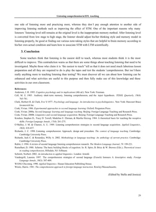 Listening comprehension in EFL teaching


one side of listening more and practicing more, whereas they don’ pay enough attention to another side of
                                                                            t
improving listening methods such as improving the effect of STM. One of the important reasons why many
listeners’listening level still remains at the original level is the inappropriate memory method. After listening level
is converted from low stage to high stage, the listener should adjust his/her thinking style and memory model in
listening properly, be good at finding out various note-taking styles that are helpful to brain memory according to
his/her own actual condition and learn how to associate STM with LTM scientifically.

      3. Conclusion

      Some teachers think that listening is the easiest skill to teach, whereas most students think it is the most
difficult to improve. This contradiction warns us that there are some things about teaching listening that need to be
investigated. Maybe those who claim it is “ easiest to teach”tell us that it does not need much laborious lesson
                                            the
preparation and all they are required to do is play the tapes and test the students’ comprehension. But isn’ there
                                                                                                              t
really anything more to teaching listening than testing? We must discover all we can about how listening can be
enhanced and what activities are useful to this purpose and then fully make use of this knowledge and these
activities in our own classroom.

References:
Anderson, J. R. 1995. Cognitive psychology and its implications (4th ed.). New York: Freeman.
Call, M. E. 1985. Auditory short -term memory, listening comprehension, and the input hypothesis. TESOL Quarterly, 19(4):
     765-781.
Clark, Herbert H. & Clark, Eve V 1977. Psychology and language: An introduction to psycholinguistics. New York: Harcourt Brace
                                 .
     Jovanovich Inc.
Cook, Vivian. 1986. Experimental approaches to second language learning. Oxford: Pergamon Press.
Cook, Vivian. 2000a. Second language learning and language teaching. Beijing: Foreign Language Teaching and Research Press.
Cook, Vivian. 2000b. Linguistics and second language acquisition. Beijing: Foreign Language Teaching and Research Press.
Krashen, Stephen D., Tracy D. Terrell, Madeline E. Ehrman, & Martha Herzog. 1984. A theoretical basis for teaching the receptive
     skills. Foreign Language Annals, 17(4): 261-275.
O’Malley, J. M. & Chamot, A. U. 1989. Listening comprehension strategies in second language acquisition. Applied Linguistics,
     10(4): 418-437.
Richards, J. C. 1998. Listening comprehension: Approach, design and procedure. The context of language teaching. Cambridge:
     Cambridge University Press.
Richards, Jack C. & Renandya, Willy A. 2002. Methodology in language teaching: An anthology of current practice. Cambridge:
     Cambridge University Press.
Rubin, J. 1994. A review of second language listening comprehension research. The Modern Language Journal, 78: 199-221.
Rumelhart, D. 1980. Schema: The basic building blocks of cognition. In: R. Spiro, B. Brice & W. Brewer. (Eds.), Theoretical issues
     in reading comprehension, Hillsdale, NJ: Erlbaum.
Schmitt, Norbert. 2002. An introduction to applied linguistics. London: Arnold.
Vandergrift, Laurens. 1997. The comprehension strategies of second language (French) listeners: A descriptive study. Foreign
     Language Annals, 30(3): 387-409.
WANG Chu-ming. 1990. Applied linguistics. Hunan Education Publishing House.
Winitz, Harris. 1981. The comprehension approach to foreign language instruction. Rowley/Massachusetts.


                                                                                                (Edited by Stella and Jessica)




                                                                                                                               29
 