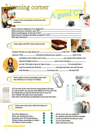 Listen again and fill in the missing words:
2
Student: Should we write about our ...................................................... in the CV?
Lecturer: That ............................... Certainly emphasize your special ........................... both in the
workplace and outside, such as any .......................................... you speak. Also mention any
relevant hobbies such as ......................................... sports and voluntary .....................................
you do. This helps to give an idea of your ........................................ . To conclude then, I
want to remind you that the ................................... who get interviews are not the ones
with the best ............................................ but those who ......................... the best CVs!
Listen once more and match the halves of
sentences:4
Your first objective is ...
Don’t use exactly the same ...
Secondly, your CV should always ...
Finally, always remember to check ...
This helps to give an idea ...
... CV for every job you apply for.
... for spelling and grammatical mistakes.
... to sell yourself for the job you want.
... of your personality.
... clear and easy to read.
Listen to the conversation and answer the
questions:1
What is the first objective of an applicant? ..............................................................................................
What should you include in your CV? ........................................................................................................
What should appear at the top of CV? .....................................................................................................
What kind of mistakes should be avoided in a CV? ..............................................................................
Who gets interviews? .......................................................................................................................................
Listen again to the conversation and mark
the sentences as T (true) or F (false):3
CV must be of the same format everywhere in Europe.
To “sell yourself” you should write different CV for each job.
The latest job you did should be the first on your list.
Your hobbies tell about your personality.
Only those with the best qualifications have job interviews.
 