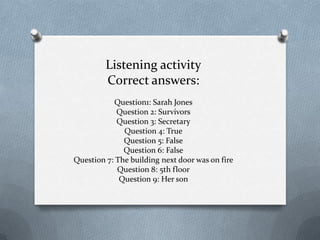 Listening activity
Correct answers:
Question1: Sarah Jones
Question 2: Survivors
Question 3: Secretary
Question 4: True
Question 5: False
Question 6: False
Question 7: The building next door was on fire
Question 8: 5th floor
Question 9: Her son

 