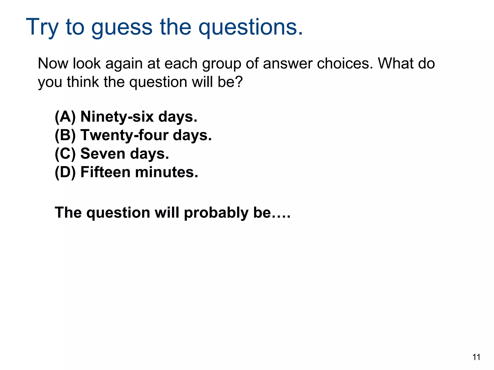 Try to guess the questions.
Now look again at each group of answer choices. What do
you think the question will be?
(A) Ninety-six days.
(B) Twenty-four days.
(C) Seven days.
(D) Fifteen minutes.
The question will probably be….

11

 