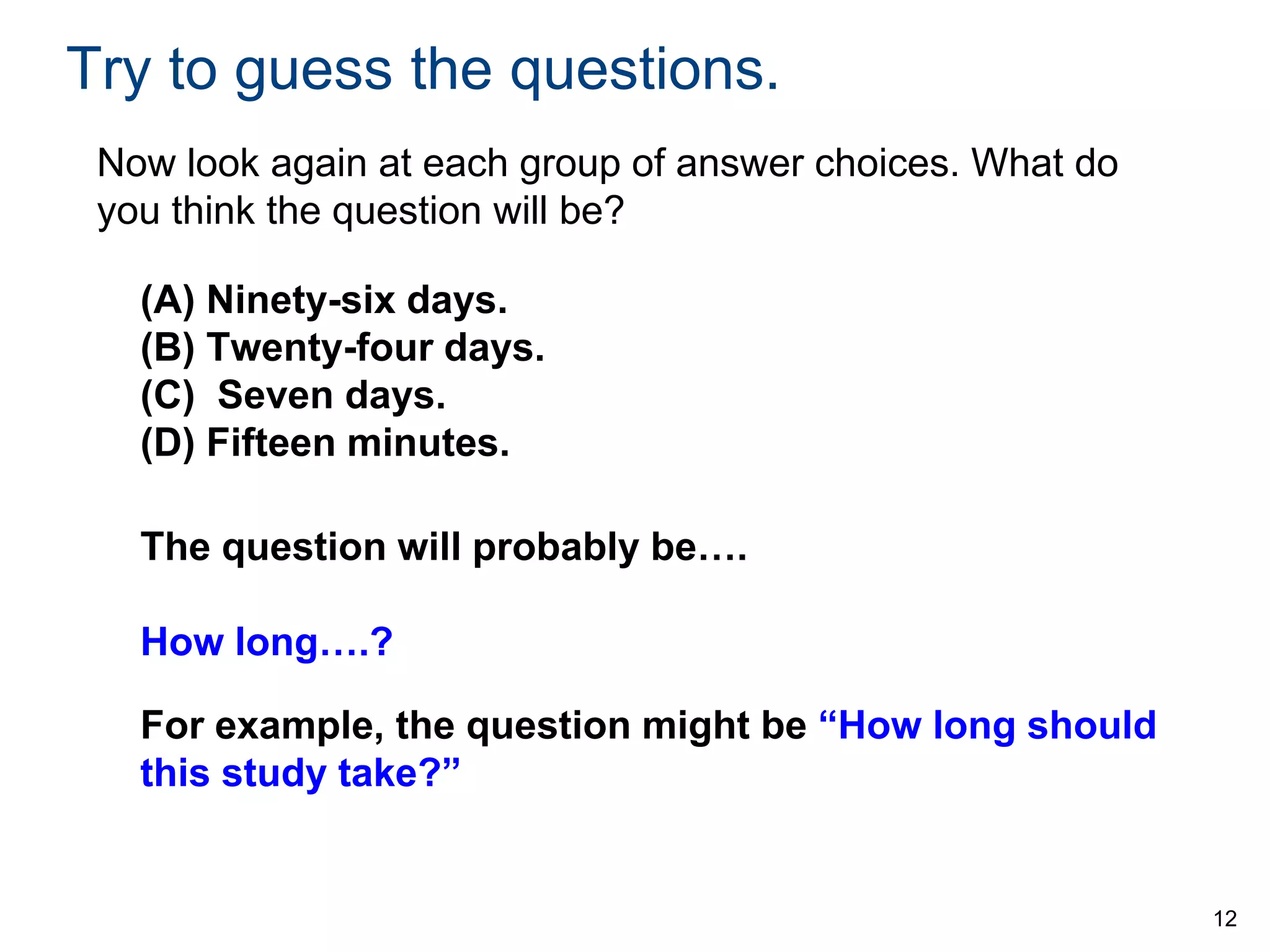 Try to guess the questions.
Now look again at each group of answer choices. What do
you think the question will be?
(A) Ninety-six days.
(B) Twenty-four days.
(C) Seven days.
(D) Fifteen minutes.
The question will probably be….
How long….?
For example, the question might be “How long should
this study take?”

12

 
