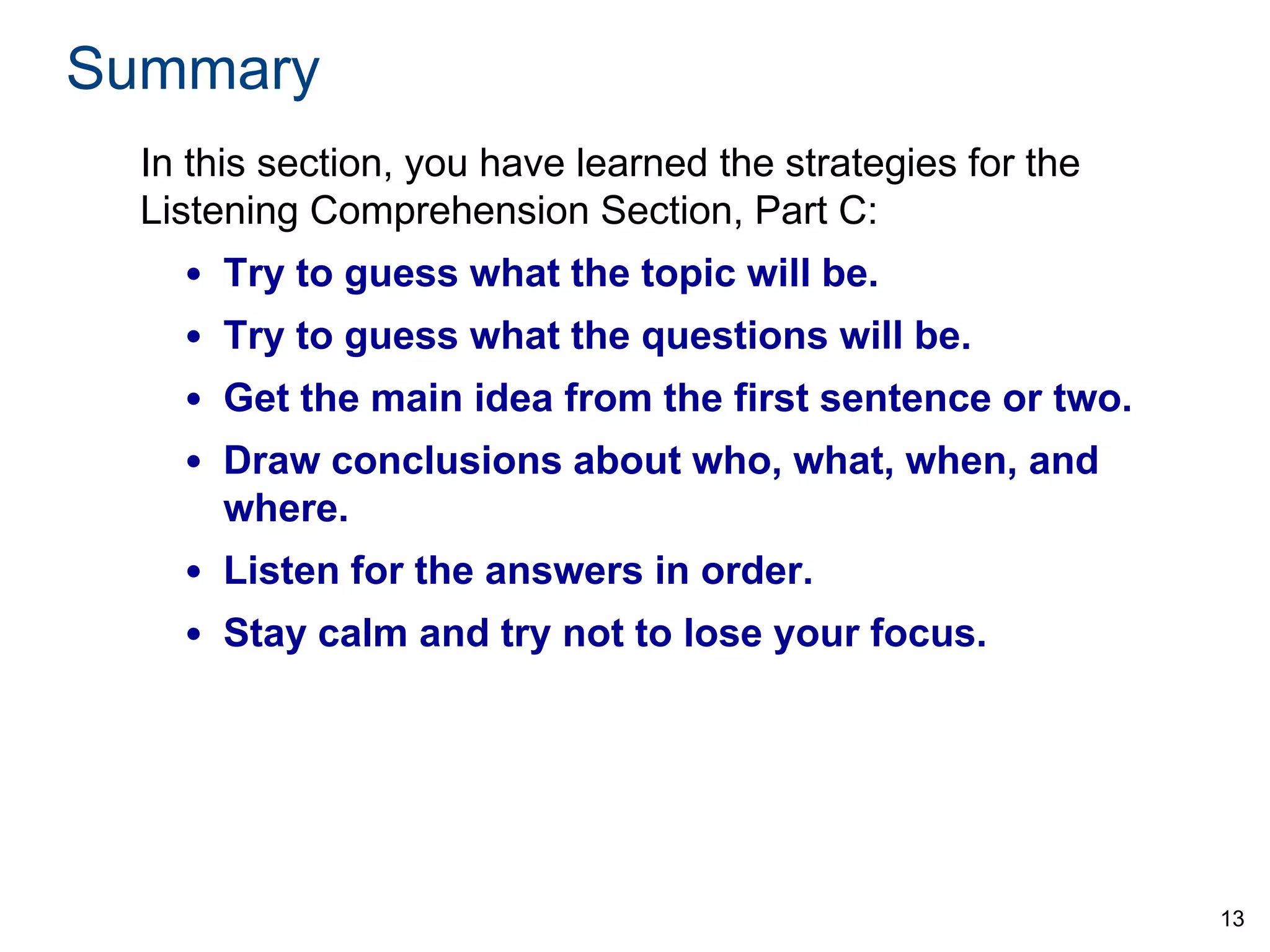 Summary
In this section, you have learned the strategies for the
Listening Comprehension Section, Part C:

• Try to guess what the topic will be.
• Try to guess what the questions will be.
• Get the main idea from the first sentence or two.

• Draw conclusions about who, what, when, and
where.
• Listen for the answers in order.

• Stay calm and try not to lose your focus.

13

 