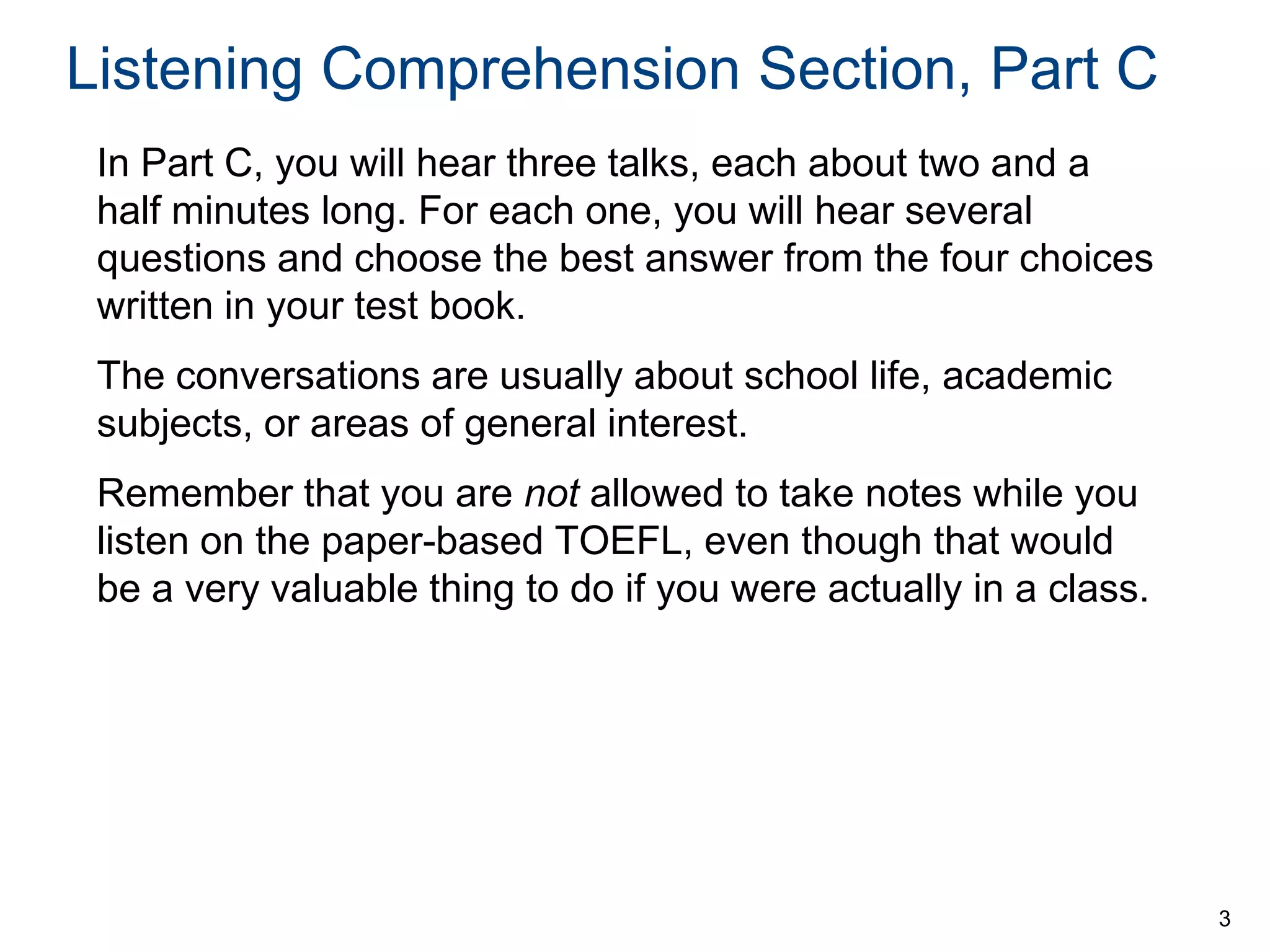 Listening Comprehension Section, Part C
In Part C, you will hear three talks, each about two and a
half minutes long. For each one, you will hear several
questions and choose the best answer from the four choices
written in your test book.
The conversations are usually about school life, academic
subjects, or areas of general interest.
Remember that you are not allowed to take notes while you
listen on the paper-based TOEFL, even though that would
be a very valuable thing to do if you were actually in a class.

3

 