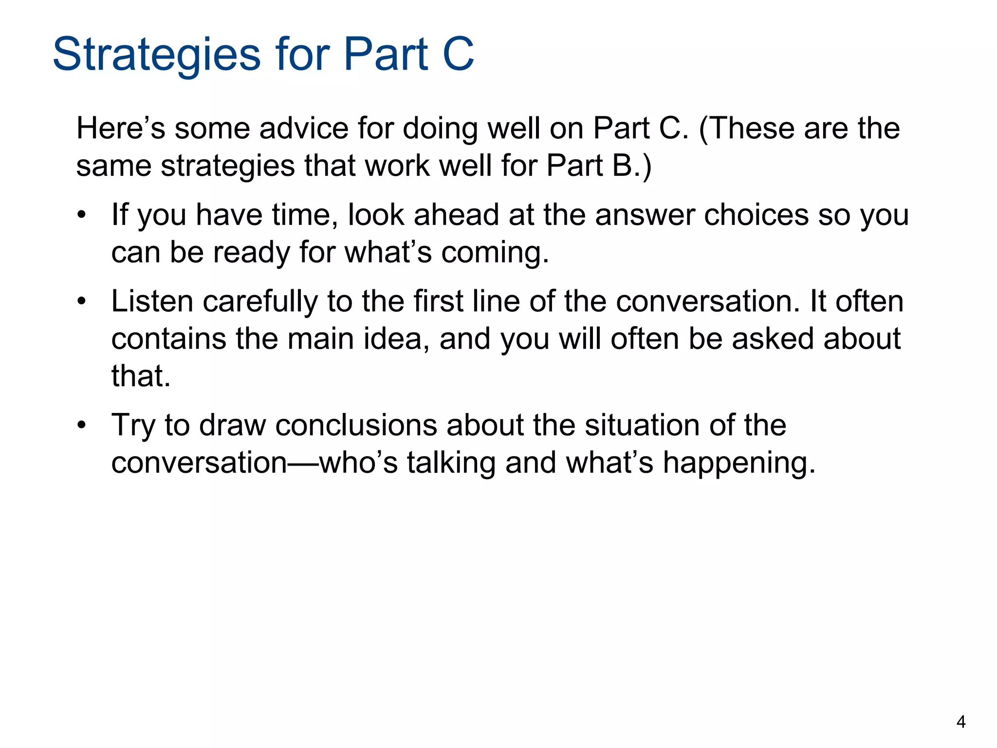 Strategies for Part C
Here’s some advice for doing well on Part C. (These are the
same strategies that work well for Part B.)

• If you have time, look ahead at the answer choices so you
can be ready for what’s coming.
• Listen carefully to the first line of the conversation. It often
contains the main idea, and you will often be asked about
that.
• Try to draw conclusions about the situation of the
conversation—who’s talking and what’s happening.

4

 