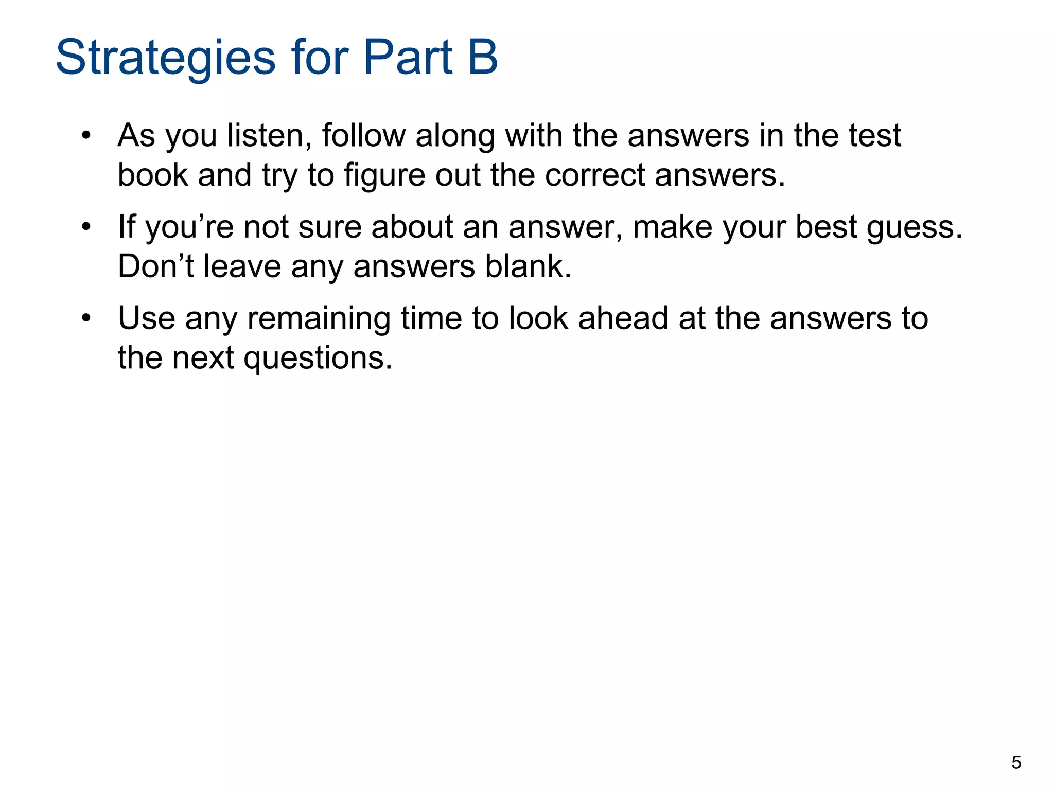 Strategies for Part B
• As you listen, follow along with the answers in the test
book and try to figure out the correct answers.

• If you’re not sure about an answer, make your best guess.
Don’t leave any answers blank.
• Use any remaining time to look ahead at the answers to
the next questions.

5

 