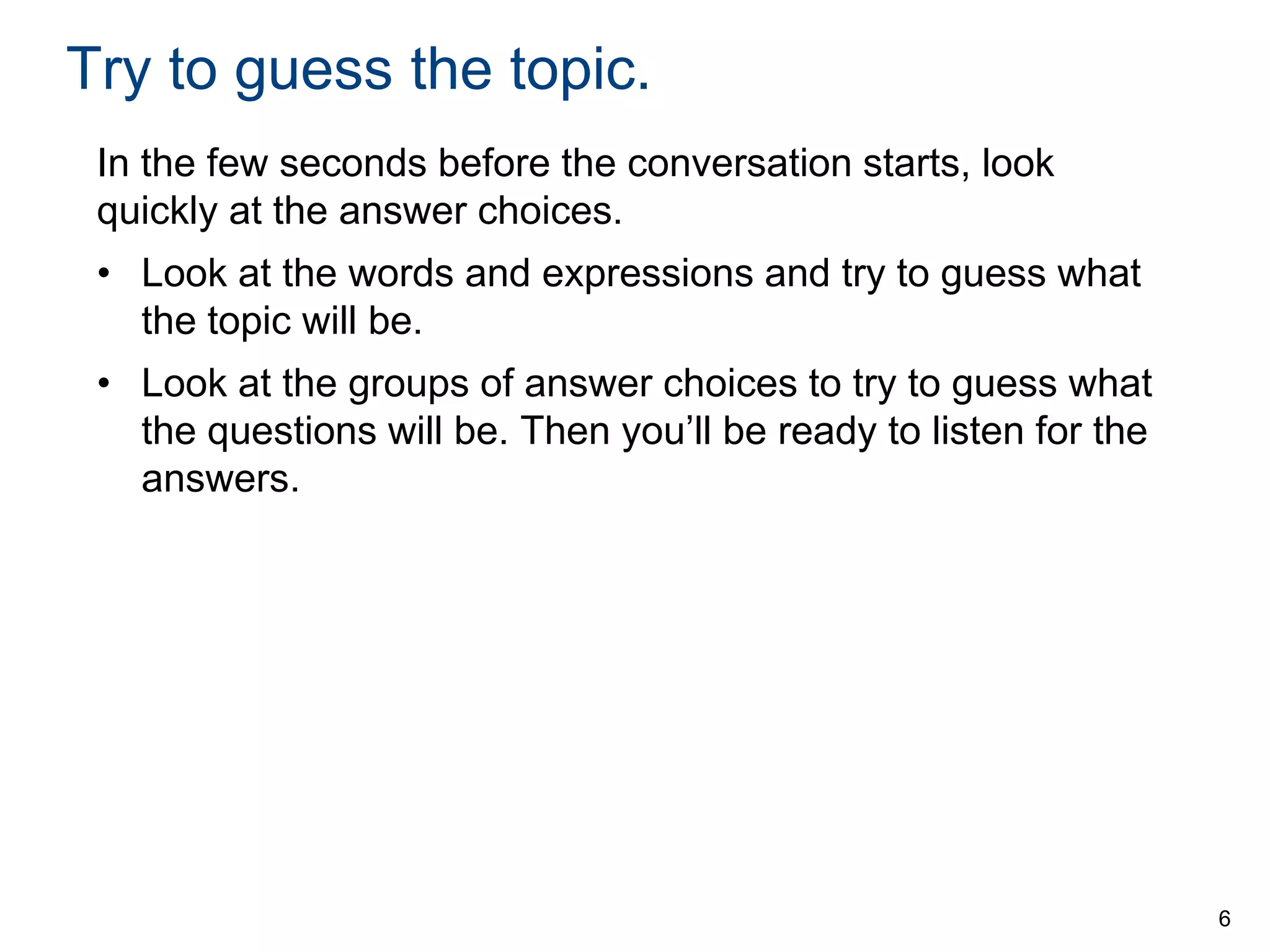 Try to guess the topic.
In the few seconds before the conversation starts, look
quickly at the answer choices.

• Look at the words and expressions and try to guess what
the topic will be.
• Look at the groups of answer choices to try to guess what
the questions will be. Then you’ll be ready to listen for the
answers.

6

 