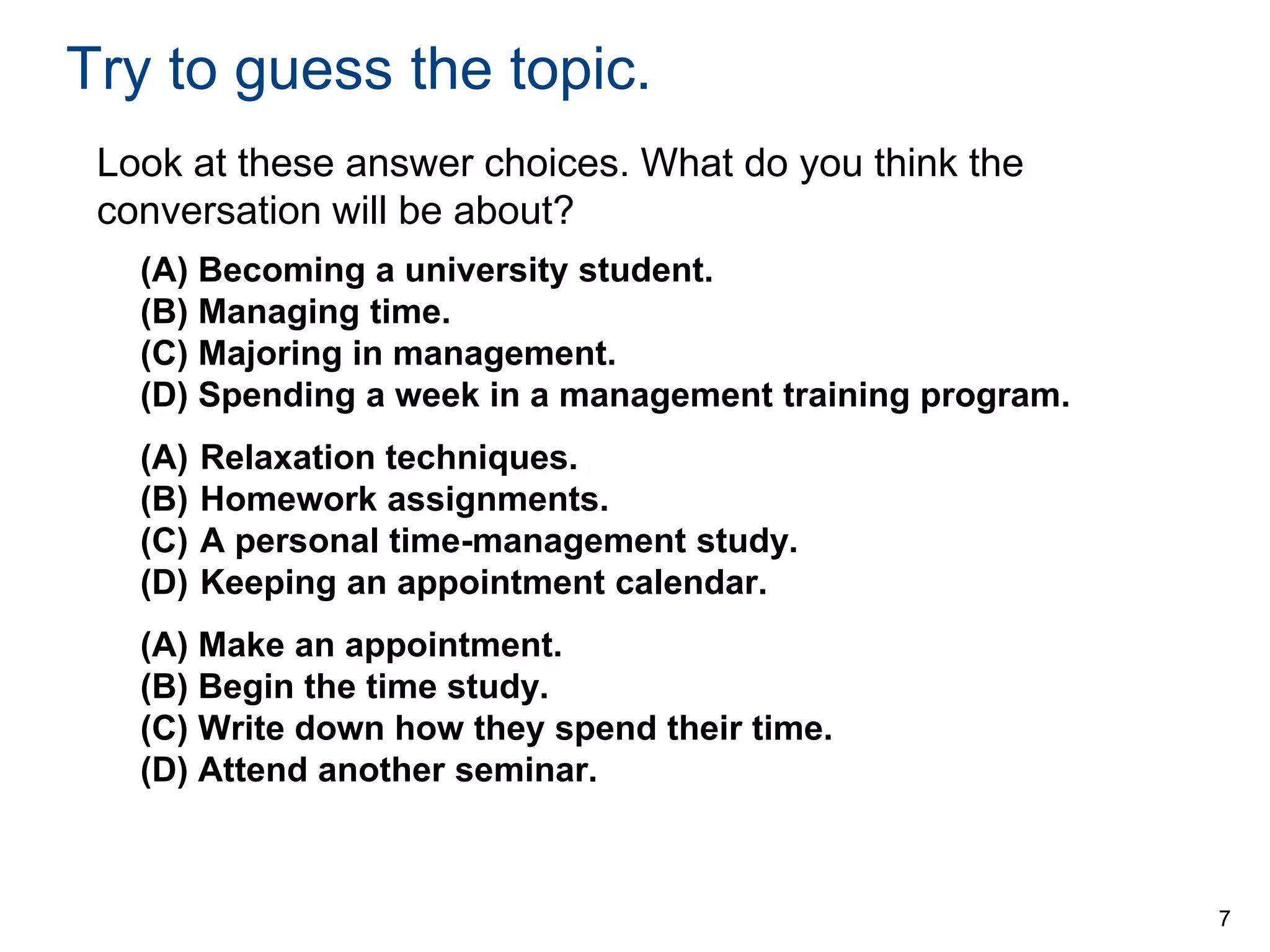 Try to guess the topic.
Look at these answer choices. What do you think the
conversation will be about?
(A) Becoming a university student.
(B) Managing time.
(C) Majoring in management.
(D) Spending a week in a management training program.
(A)
(B)
(C)
(D)

Relaxation techniques.
Homework assignments.
A personal time-management study.
Keeping an appointment calendar.

(A) Make an appointment.
(B) Begin the time study.
(C) Write down how they spend their time.
(D) Attend another seminar.

7

 