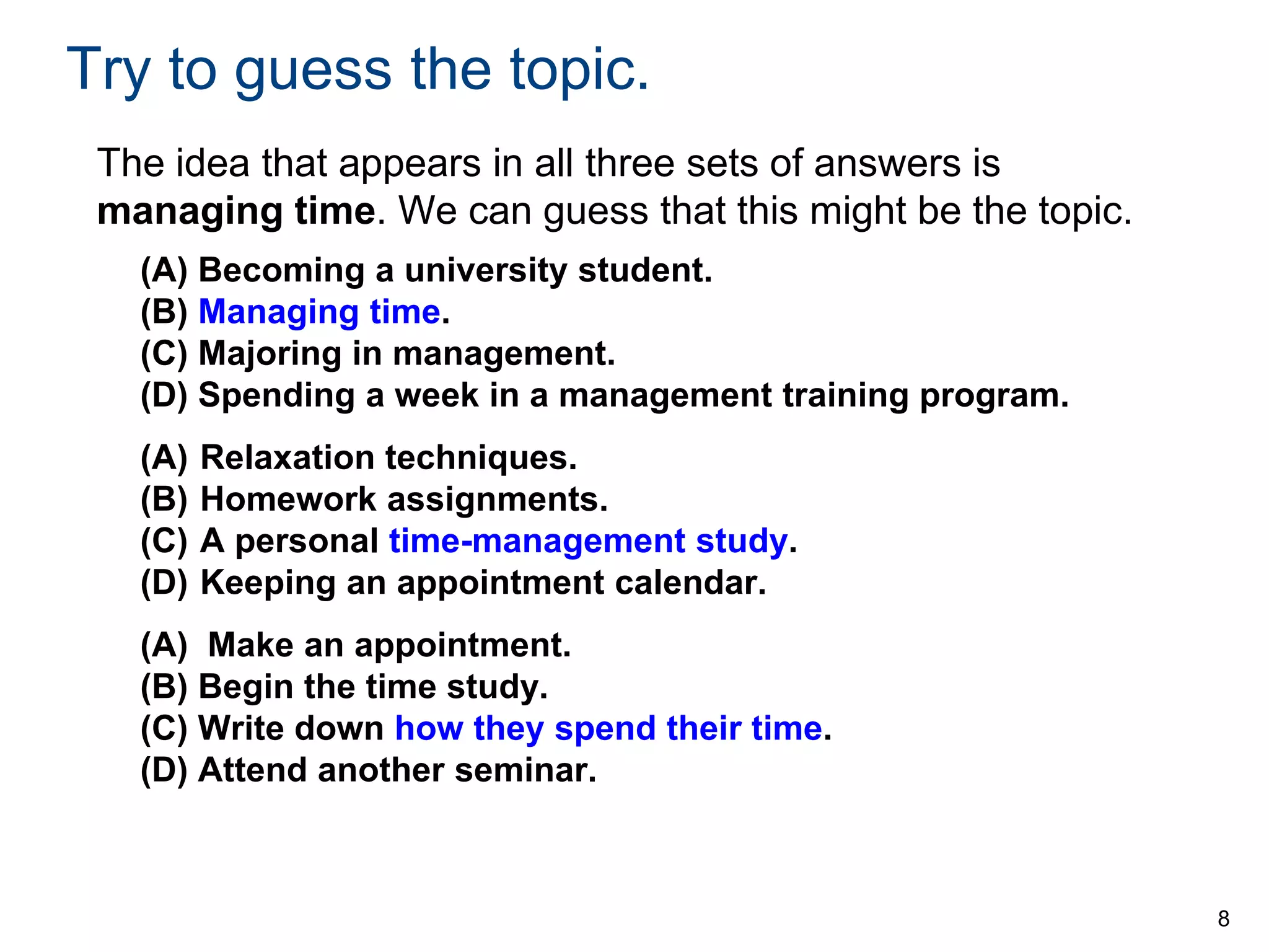 Try to guess the topic.
The idea that appears in all three sets of answers is
managing time. We can guess that this might be the topic.
(A) Becoming a university student.
(B) Managing time.
(C) Majoring in management.
(D) Spending a week in a management training program.
(A)
(B)
(C)
(D)

Relaxation techniques.
Homework assignments.
A personal time-management study.
Keeping an appointment calendar.

(A) Make an appointment.
(B) Begin the time study.
(C) Write down how they spend their time.
(D) Attend another seminar.

8

 
