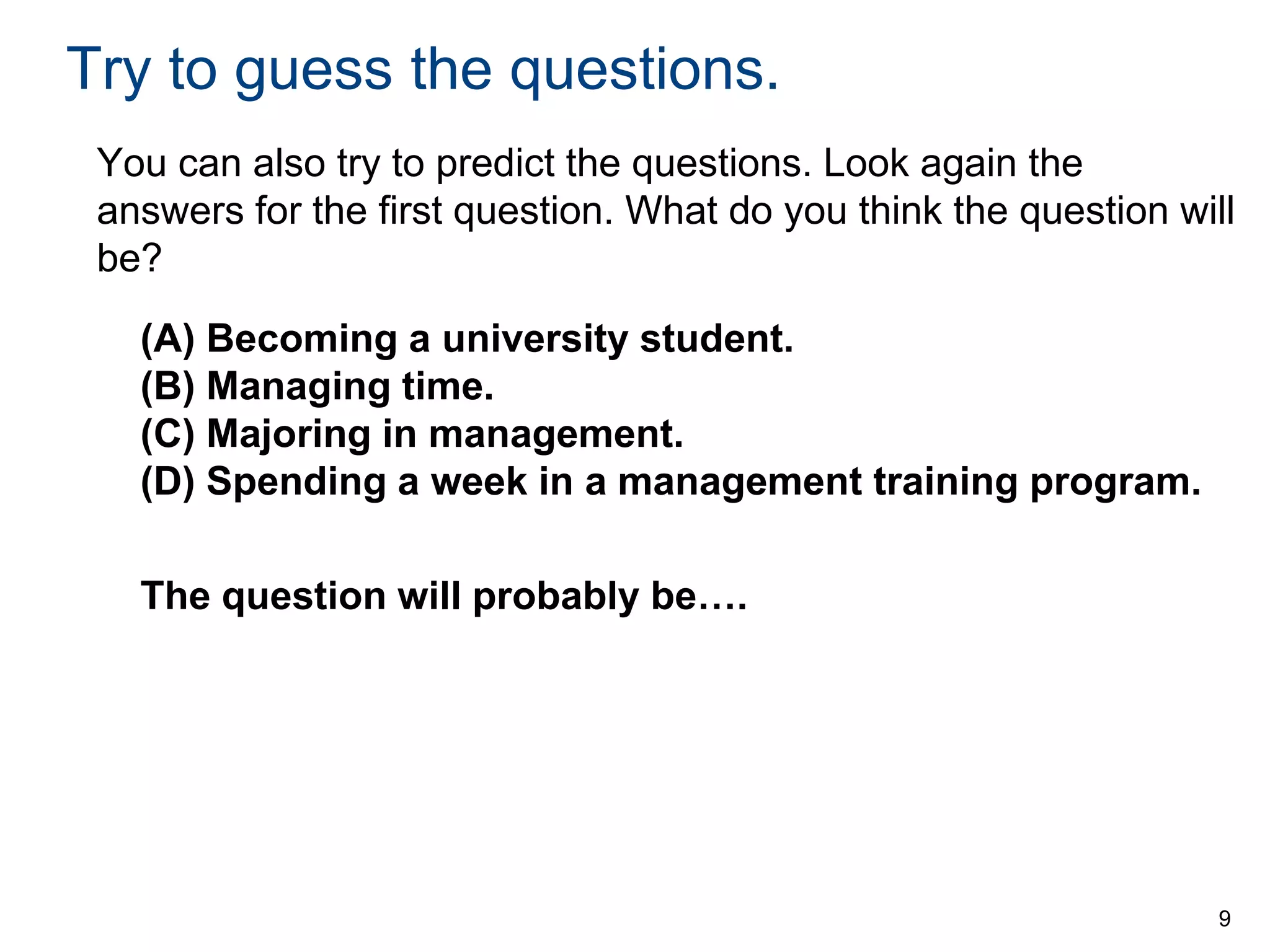 Try to guess the questions.
You can also try to predict the questions. Look again the
answers for the first question. What do you think the question will
be?
(A) Becoming a university student.
(B) Managing time.
(C) Majoring in management.
(D) Spending a week in a management training program.
The question will probably be….

9

 