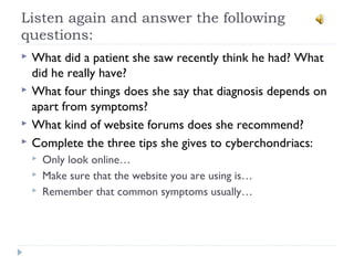 Listen again and answer the following
questions:
 What did a patient she saw recently think he had? What
did he really have?
 What four things does she say that diagnosis depends on
apart from symptoms?
 What kind of website forums does she recommend?
 Complete the three tips she gives to cyberchondriacs:
 Only look online…
 Make sure that the website you are using is…
 Remember that common symptoms usually…
 