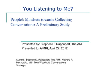 You Listening to Me?

People’s Mindsets towards Collecting
Conversations: A Preliminary Study



       Presented by: Stephen D. Rappaport, The ARF
       Presented to: AIMRI, April 27, 2012


   Authors: Stephen D. Rappaport, The ARF; Howard R.
   Moskowitz, MJI; Tom Woodnutt, Conversations
   Strategist
 