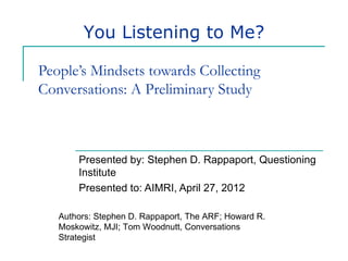 You Listening to Me?

People’s Mindsets towards Collecting
Conversations: A Preliminary Study



       Presented by: Stephen D. Rappaport, Questioning
       Institute
       Presented to: AIMRI, April 27, 2012

   Authors: Stephen D. Rappaport, The ARF; Howard R.
   Moskowitz, MJI; Tom Woodnutt, Conversations
   Strategist
 