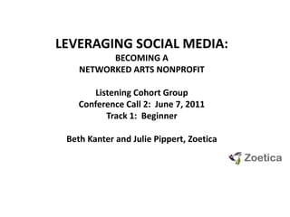 LEVERAGING SOCIAL MEDIA:  BECOMING A NETWORKED ARTS NONPROFIT Listening Cohort GroupConference Call 2:  June 7, 2011 Track 1:  Beginner Beth Kanter and Julie Pippert, Zoetica 
