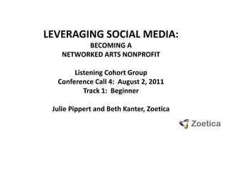 LEVERAGING SOCIAL MEDIA:  BECOMING A NETWORKED ARTS NONPROFIT Listening Cohort GroupConference Call 4:  August 2, 2011 Track 1:  Beginner Julie Pippert and Beth Kanter, Zoetica 