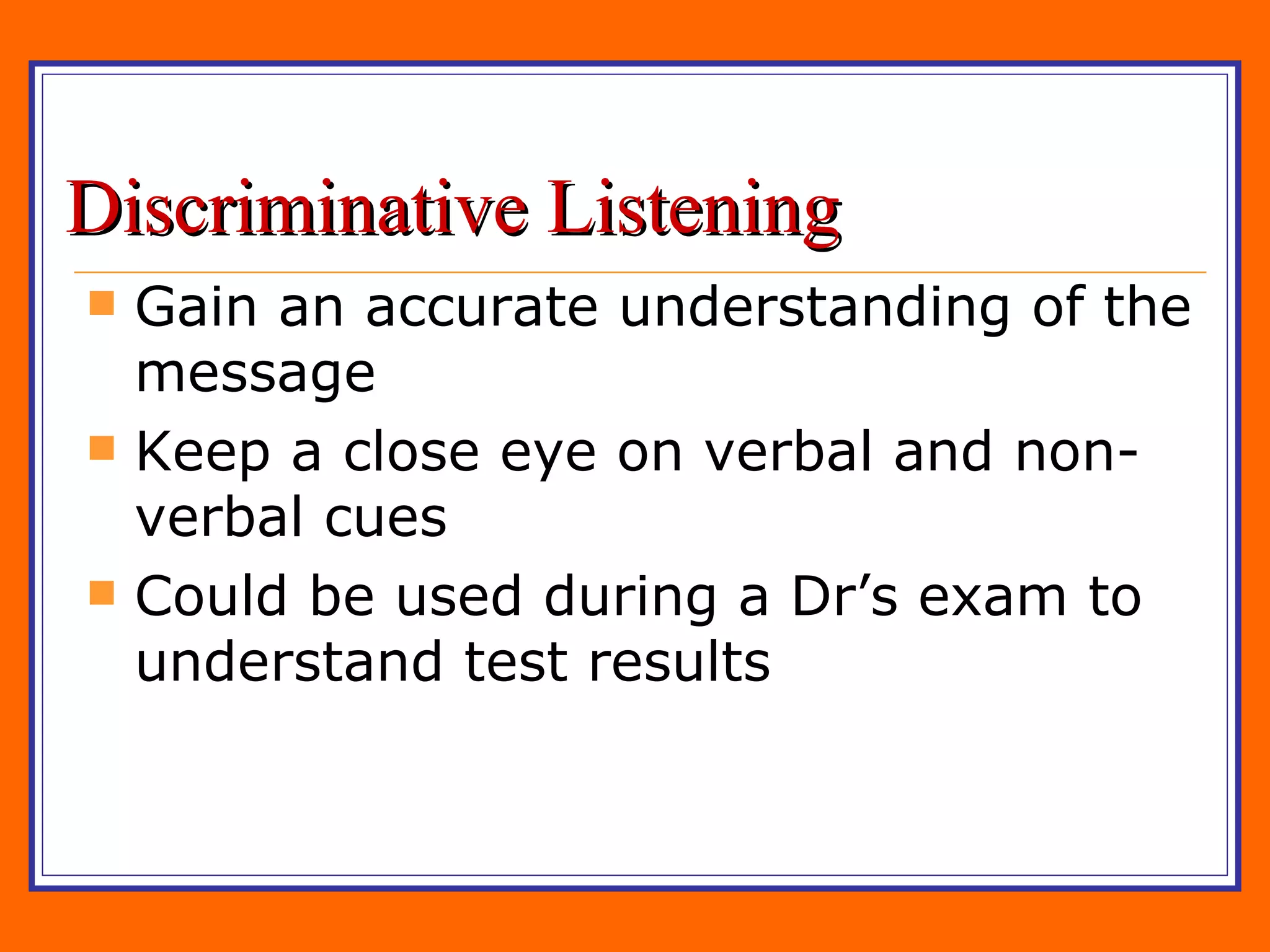 Discriminative Listening Gain an accurate understanding of the message Keep a close eye on verbal and non-verbal cues Could be used during a Dr’s exam to understand test results 