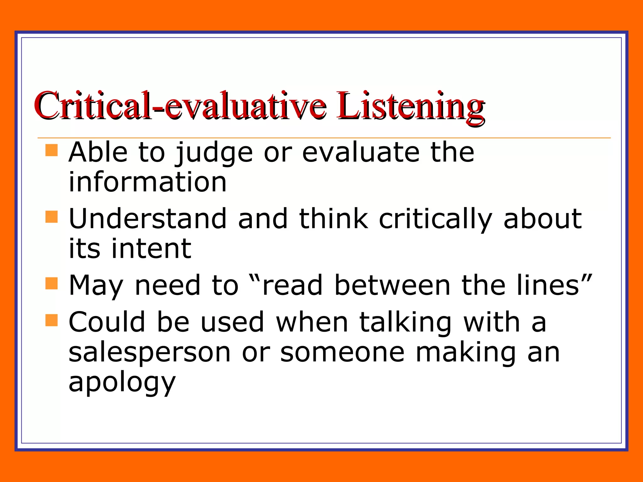 Critical-evaluative Listening Able to judge or evaluate the information Understand and think critically about its intent May need to “read between the lines” Could be used when talking with a salesperson or someone making an apology 